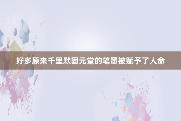 好多原来千里默固元堂的笔墨被赋予了人命