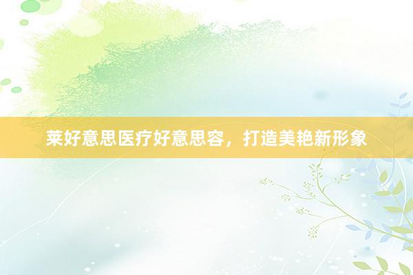莱好意思医疗好意思容，打造美艳新形象
